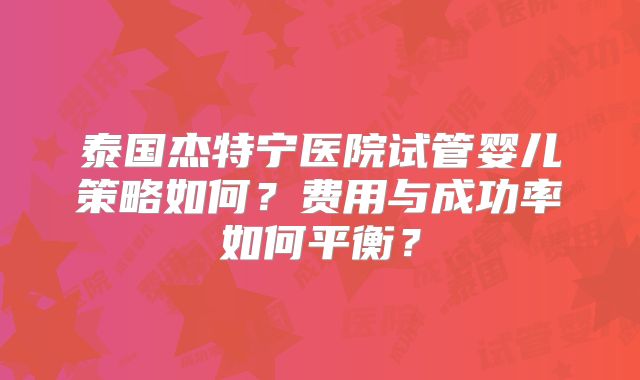 泰国杰特宁医院试管婴儿策略如何？费用与成功率如何平衡？