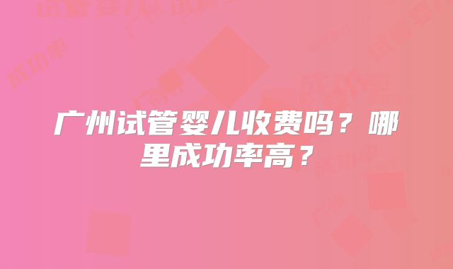 广州试管婴儿收费吗?哪里成功率高?