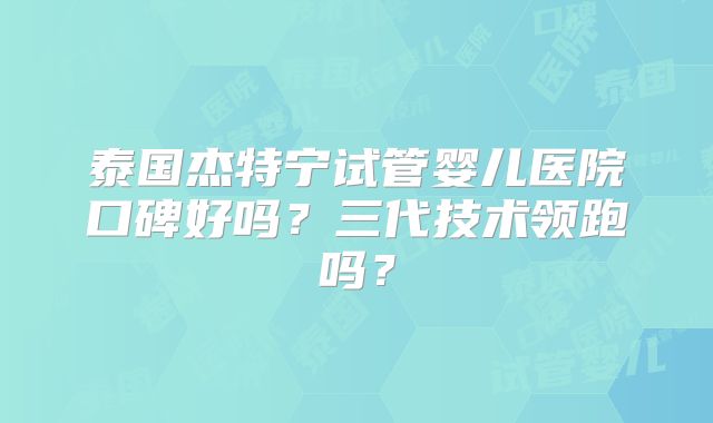 泰国杰特宁试管婴儿医院口碑好吗?三代技术领跑吗?