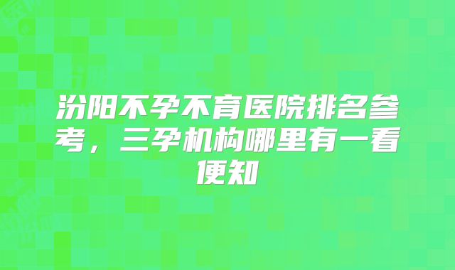 汾阳不孕不育医院排名参考，三孕机构哪里有一看便知