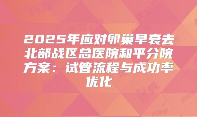 2025年应对卵巢早衰去北部战区总医院和平分院方案：试管流程与成功率优化