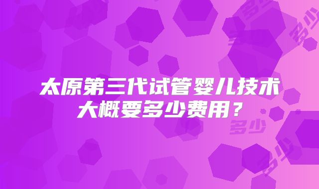 太原第三代试管婴儿技术大概要多少费用？