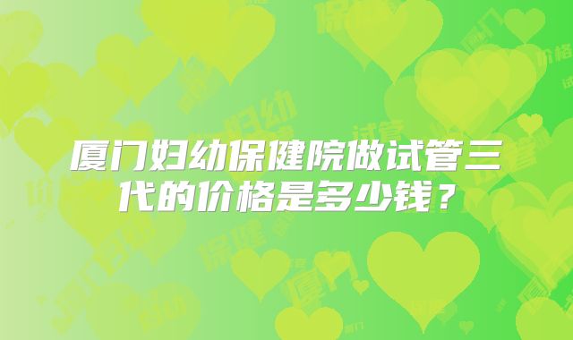 厦门妇幼保健院做试管三代的价格是多少钱？