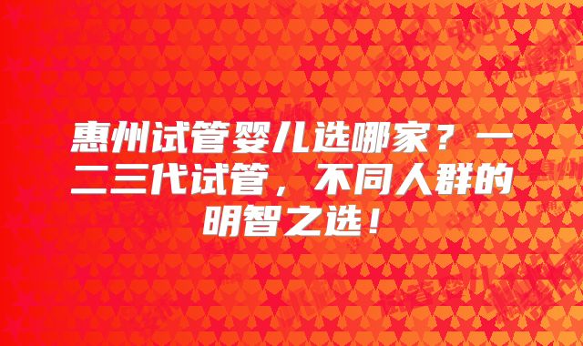 惠州试管婴儿选哪家？一二三代试管，不同人群的明智之选！
