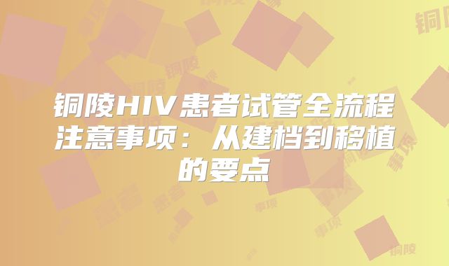 铜陵HIV患者试管全流程注意事项：从建档到移植的要点