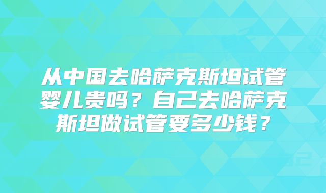 从中国去哈萨克斯坦试管婴儿贵吗？自己去哈萨克斯坦做试管要多少钱？