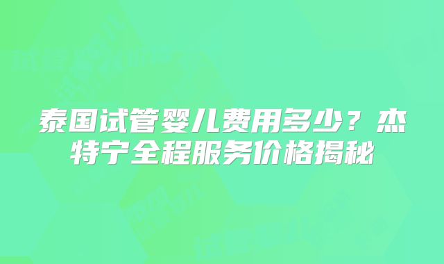 泰国试管婴儿费用多少？杰特宁全程服务价格揭秘