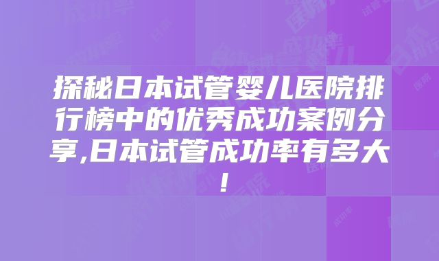 探秘日本试管婴儿医院排行榜中的优秀成功案例分享,日本试管成功率有多大！