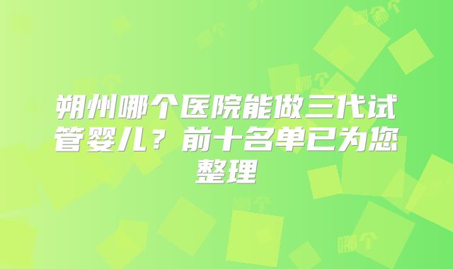 朔州哪个医院能做三代试管婴儿？前十名单已为您整理
