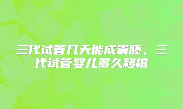三代试管几天能成囊胚，三代试管婴儿多久移植