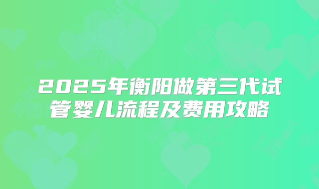 2025年衡阳做第三代试管婴儿流程及费用攻略