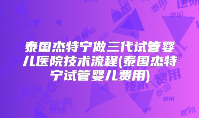 泰国杰特宁做三代试管婴儿医院技术流程(泰国杰特宁试管婴儿费用)