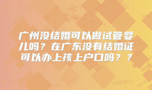广州没结婚可以做试管婴儿吗？在广东没有结婚证可以办上孩上户口吗？？