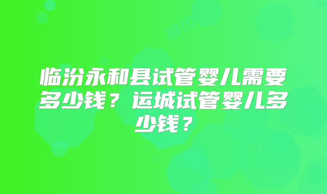临汾永和县试管婴儿需要多少钱？运城试管婴儿多少钱？