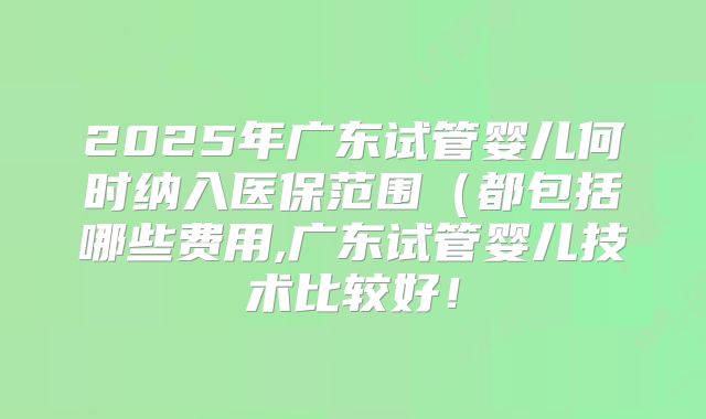 2025年广东试管婴儿何时纳入医保范围（都包括哪些费用,广东试管婴儿技术比较好！