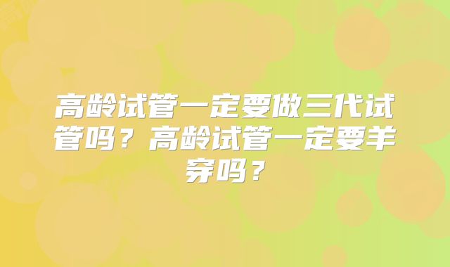 高龄试管一定要做三代试管吗？高龄试管一定要羊穿吗？