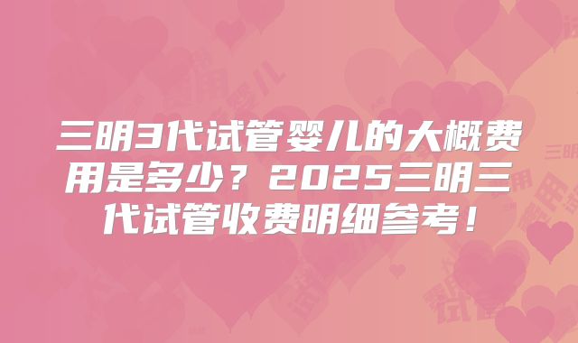 三明3代试管婴儿的大概费用是多少？2025三明三代试管收费明细参考！