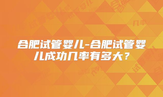 合肥试管婴儿-合肥试管婴儿成功几率有多大？