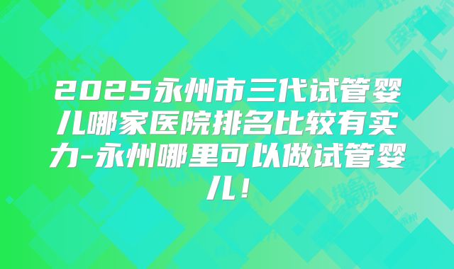 2025永州市三代试管婴儿哪家医院排名比较有实力-永州哪里可以做试管婴儿！