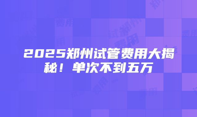 2025郑州试管费用大揭秘！单次不到五万
