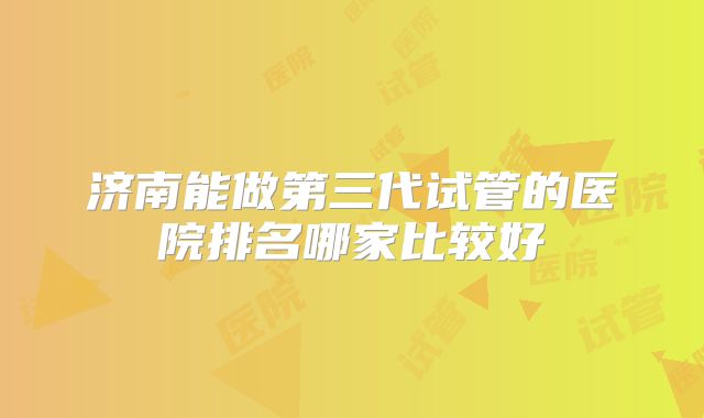 济南能做第三代试管的医院排名哪家比较好