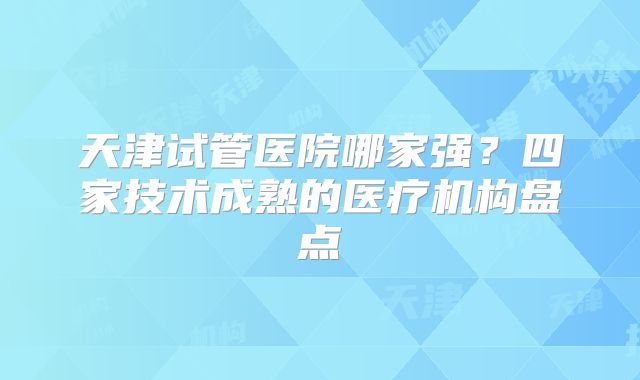 天津试管医院哪家强？四家技术成熟的医疗机构盘点