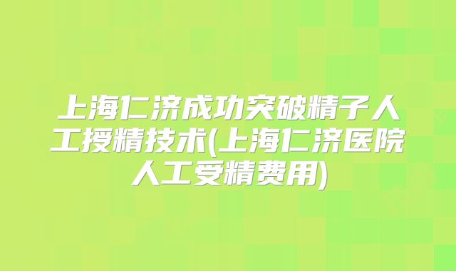 上海仁济成功突破精子人工授精技术(上海仁济医院人工受精费用)