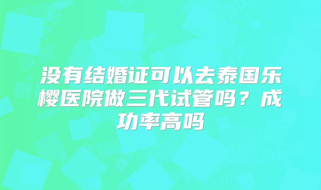 没有结婚证可以去泰国乐樱医院做三代试管吗？成功率高吗