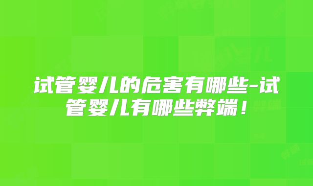 试管婴儿的危害有哪些-试管婴儿有哪些弊端!