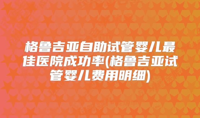 格鲁吉亚自助试管婴儿最佳医院成功率(格鲁吉亚试管婴儿费用明细)