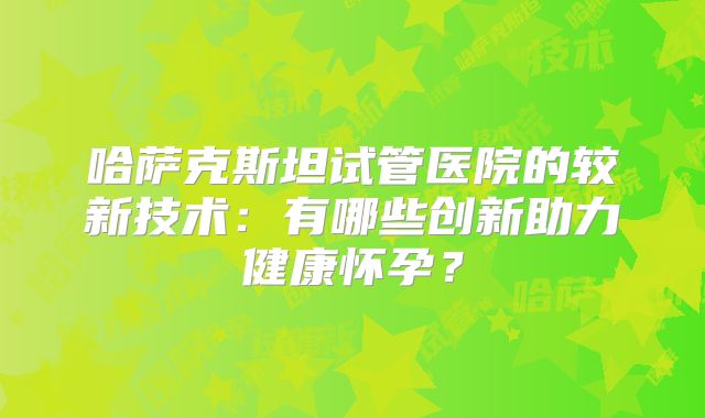 哈萨克斯坦试管医院的较新技术:有哪些创新助力健康怀孕?
