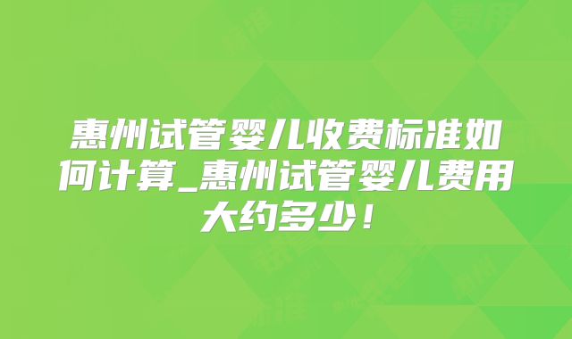 惠州试管婴儿收费标准如何计算_惠州试管婴儿费用大约多少!