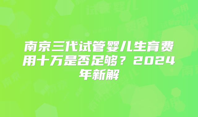 南京三代试管婴儿生育费用十万是否足够?2024年新解