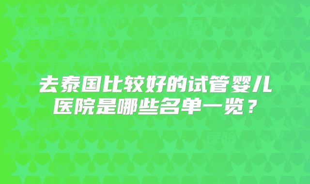 去泰国比较好的试管婴儿医院是哪些名单一览？