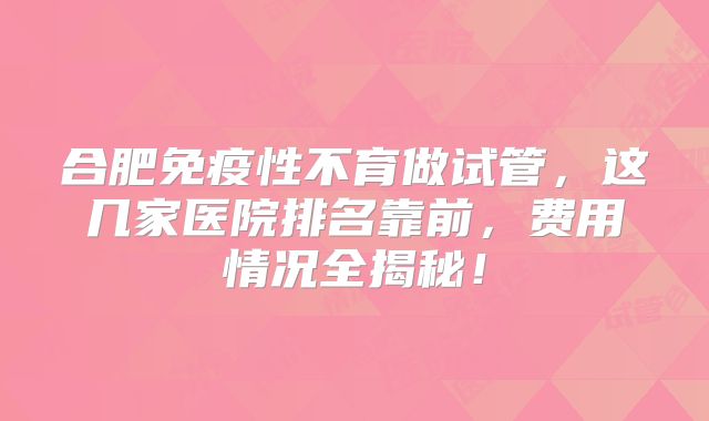 合肥免疫性不育做试管，这几家医院排名靠前，费用情况全揭秘！