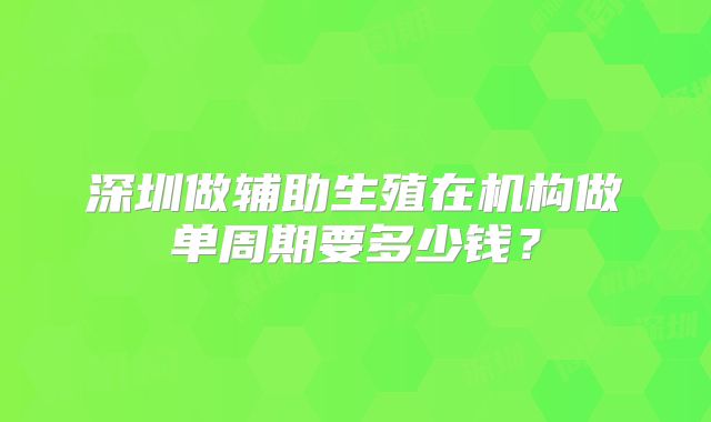 深圳做辅助生殖在机构做单周期要多少钱?