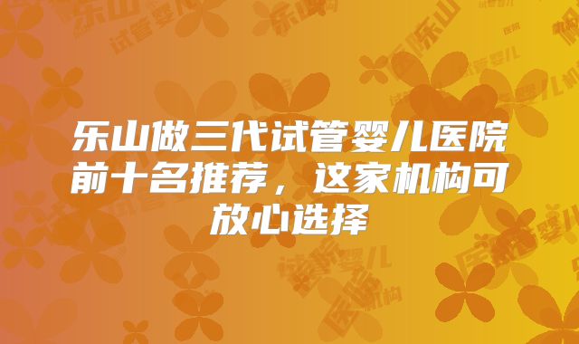 乐山做三代试管婴儿医院前十名推荐，这家机构可放心选择