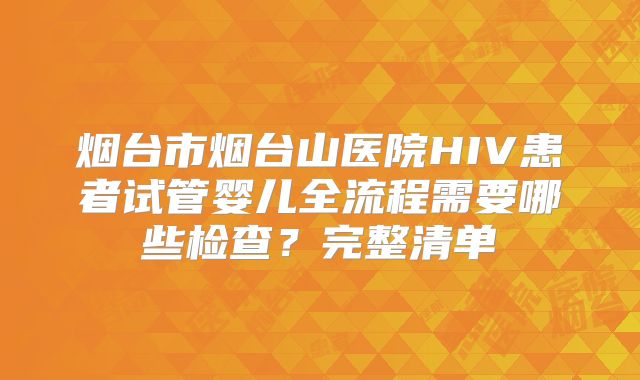 烟台市烟台山医院HIV患者试管婴儿全流程需要哪些检查？完整清单