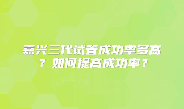 嘉兴三代试管成功率多高？如何提高成功率？