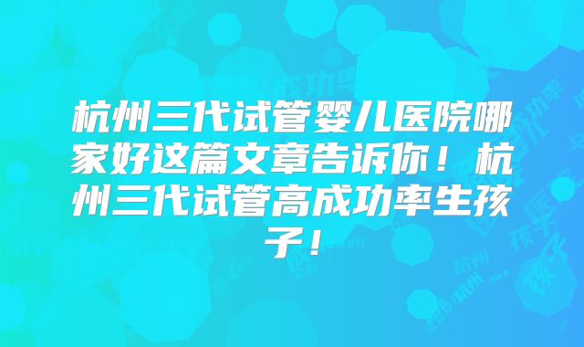 杭州三代试管婴儿医院哪家好这篇文章告诉你！杭州三代试管高成功率生孩子！