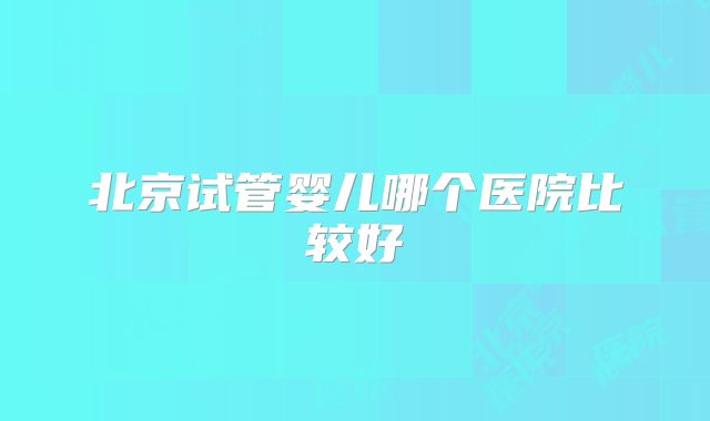 北京试管婴儿哪个医院比较好