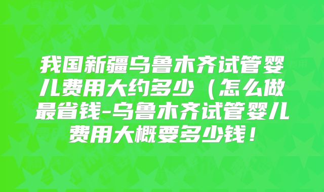 我国新疆乌鲁木齐试管婴儿费用大约多少（怎么做最省钱-乌鲁木齐试管婴儿费用大概要多少钱！
