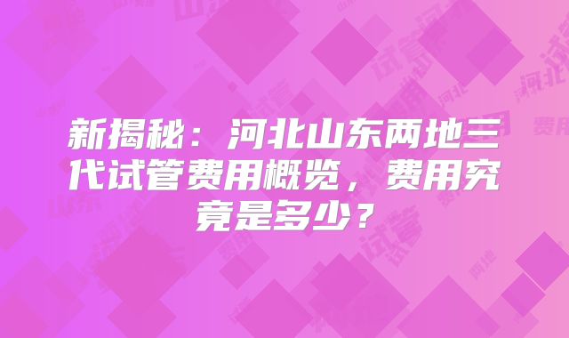 新揭秘：河北山东两地三代试管费用概览，费用究竟是多少？