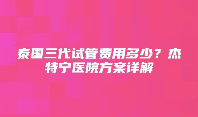 泰国三代试管费用多少？杰特宁医院方案详解