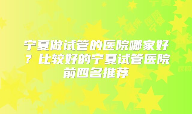 宁夏做试管的医院哪家好？比较好的宁夏试管医院前四名推荐
