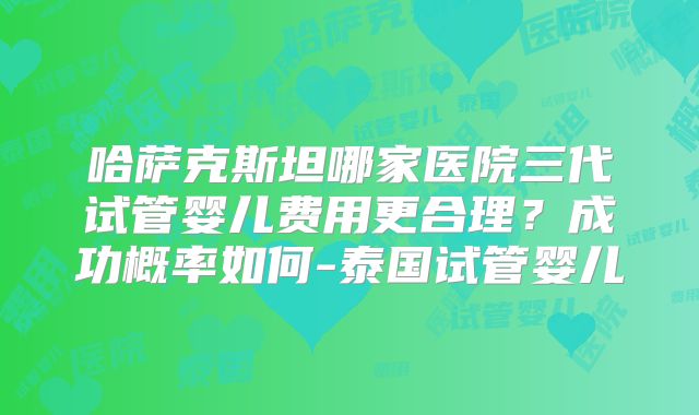 哈萨克斯坦哪家医院三代试管婴儿费用更合理？成功概率如何-泰国试管婴儿