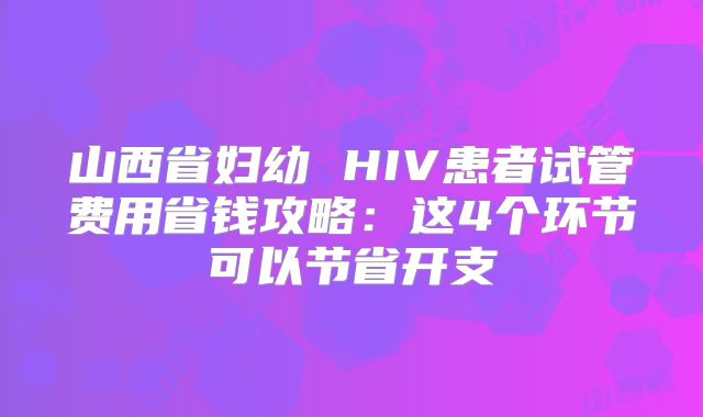 山西省妇幼 HIV患者试管费用省钱攻略：这4个环节可以节省开支