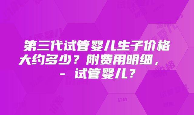 第三代试管婴儿生子价格大约多少？附费用明细， - 试管婴儿？