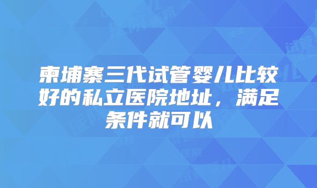 柬埔寨三代试管婴儿比较好的私立医院地址，满足条件就可以