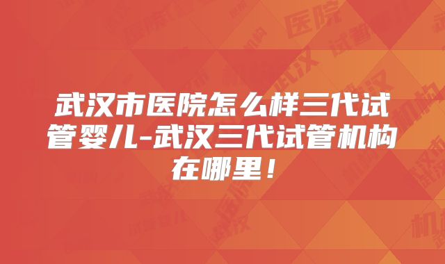 武汉市医院怎么样三代试管婴儿-武汉三代试管机构在哪里！